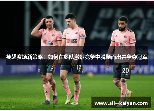 英超赛场新策略：如何在多队激烈竞争中脱颖而出并争夺冠军