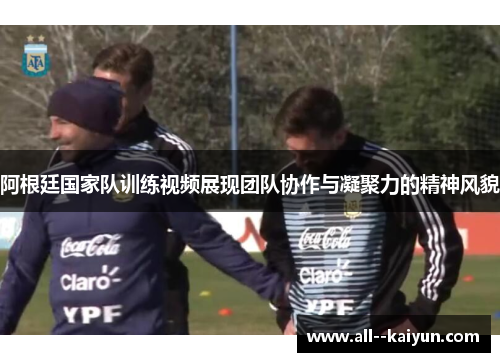 阿根廷国家队训练视频展现团队协作与凝聚力的精神风貌