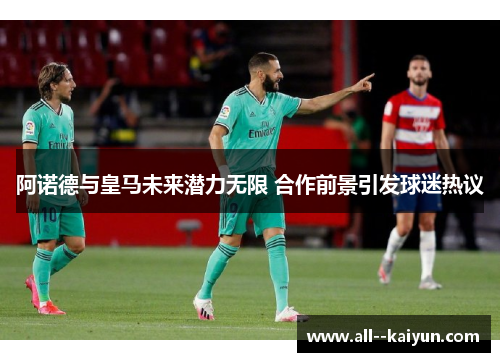 阿诺德与皇马未来潜力无限 合作前景引发球迷热议