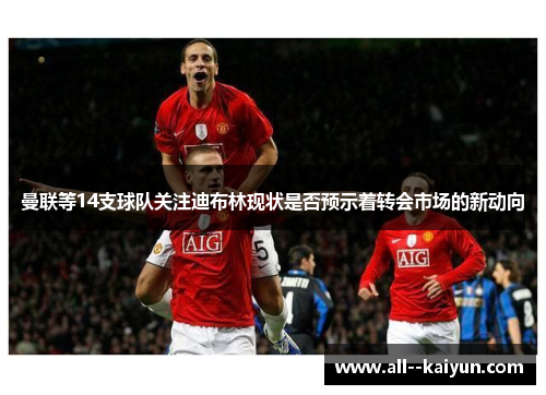 曼联等14支球队关注迪布林现状是否预示着转会市场的新动向