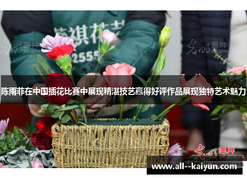陈雨菲在中国插花比赛中展现精湛技艺赢得好评作品展现独特艺术魅力